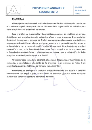 Ed: 01-11


      DESARROLLO

       El trabajo desarrollado será realizado siempre en las instalaciones del cliente. De
esta manera se podrá compartir con las personas de la organización los métodos para
llevar a la práctica los elementos del análisis.

        Para el análisis de la compañía y las medidas propuestas se establece un periodo
de 60 horas que se realizarán en jornadas de mañana o tarde a razón de 4 horas diarias.
Durante el tiempo que el personal de Triple L permanezca en la empresa se establecerá
un programa de actividades a fin de que las personas de la organización puedan seguir su
actividad diaria con la menor alteración posible. El programa de actividades se acordará
en reunión previa con la dirección de la empresa. Como no podría ser de otra manera en
la filosofía de trabajo de Triple L, el tiempo que se emplee para la elaboración de dicho
programa no resta el previsto para la actividad.

     Al finalizar cada jornada se solicitará, al personal designado por la dirección de la
compañía, la constatación fehaciente de la presencia y de personal de Triple L de
acuerdo al programa establecido así como su cumplimiento.

      Finalmente, se entregará al cliente el proyecto finalizado y el acceso al canal de
comunicación con Triple L para la realización de consultas gratuitas sobre cualquier
aspecto que considere oportuno de manera indefinida.




                                                                                             Dosier de Procesos




                                                                                             3
 
