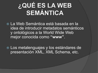¿QUÉ ES LA WEB SEMÁNTICALa Web Semántica está basada en la idea de introducir metadatos semánticos y ontológicos a la World Wide Web mejor conocida como “www”.Los metalenguajes y los estándares de presentación XML, XML Schema, etc.