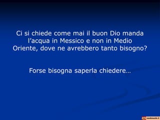 Ci si chiede come mai il buon Dio manda
     l’acqua in Messico e non in Medio
Oriente, dove ne avrebbero tanto bisogno?


    Forse bisogna saperla chiedere…
 