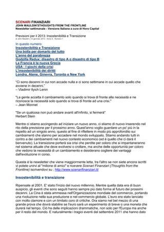 SCENARI FINANZIARI
JOHN MAULDIN'STHOUGHTS FROM THE FRONTLINE
Newsletter settimanale - Versione Italiana a cura di Horo Capital

Previsioni per il 2013: Insostenibilità e Transizione
di John Mauldin | 14 gennaio 2013 - Anno 4 - Numero 1

In questo numero:
Insostenibilità e Transizione
Una bolla per domarlo del tutto
L'anno del parabrezza
Godzilla Redux: disastro di tipo A o disastro di tipo B
La Francia è la nuova Grecia
USA : I giochi della crisi
L'insostenibilità dei diritti
Londra, Atene, Ginevra, Toronto e New York

“Ci sono decenni in cui non accade nulla e ci sono settimane in cui accade quello che
avviene in decenni.”
– Vladimir Ilyich Lenin

"La gente accetta il cambiamento solo quando si trova di fronte alla necessità e ne
riconosce la necessità solo quando si trova di fronte ad una crisi."
– Jean Monnet

"Se un qualcosa non può andare avanti all'infinito, si fermerà"
Herbert Stein

Mentre ci stiamo accingendo ad iniziare un nuovo anno, ci stiamo di nuovo inserendo nel
rito della previsione per il prossimo anno. Quest'anno voglio guardare un po' più in la
rispetto ad un singolo anno, questo al fine di riflettere in modo più approfondito sui
cambiamenti che stanno per accadere nel mondo sviluppato. Stiamo andando tutti in
contro a dei cambiamenti nel nuovo contesto economico (ed è quello che ci darà il
benvenuto). La transizione porterà sia crisi che perdite per coloro che si impantaneranno
nel sistema attuale che deve evolversi o crollare, ma anche delle opportunità per coloro
che vedono la necessità di un cambiamento e desiderano cogliere dei vantaggi
dall'evoluzione in corso.

Questa è la newsletter che viene maggiormente letta, tra l'altro se non siete ancora iscritti
vi potete unirvi al "milione di amici" e ricevere Scenari Finanziari (Thoughts from the
Frontline) iscrivendovi su : http://www.scenarifinanziari.it/

Insostenibilità e transizione

Ripensate al 2001. E' stato l'inizio del nuovo millennio. Mentre quella data era di buon
auspicio, gli eventi che sono seguiti hanno sempre più dato forma al futuro dei prossimi
decenni. La Cina è stata ammessa nell'Organizzazione mondiale del commercio, portando
una rivoluzione nella sua produzione e nel commercio globale. L'euro era stato lanciato
con molto clamore e con un limitato coro di critiche. Ora siamo nel bel mezzo di una
grande prova che dovrà stabilire se l'euro sarà un esperimento di breve o una moneta che
durerà nel tempo. Ciò ha delle implicazioni drammatiche, non solo per l'Europa ma anche
per il resto del mondo. E naturalmente i tragici eventi del settembre 2011 che hanno dato
 