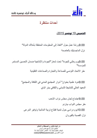 ‫خاصة‬ ‫تونسية‬ ‫أنباء‬ ‫وكالة‬
‫و‬ ‫الصحافة‬ ‫و‬ ‫للنشر‬ ‫البناء‬ ‫دار‬‫االعالم‬
‫الطابق‬‫األول‬5‫نهج‬‫هانون‬‫تونس‬
‫الهاتف‬:90229917-‫الفاكس‬:99229917
‫البريد‬‫االكتروني‬contact@binaanews.net:
‫أحداث‬‫منتظرة‬
‫الخميس‬91‫نوفمبر‬5192:
9.00‫ورشة‬‫عمل‬‫حول‬"‫النفاذ‬‫إلى‬‫المعلومات‬‫المتعلقة‬‫بأمالك‬‫الدولة‬"
‫نزل‬‫الماجستيك‬‫بالعاصمة‬
9.00‫يوم‬‫وطني‬‫للجودة‬"‫تحت‬‫شعار‬"‫الجودة‬‫وا‬‫إلنتاجية‬‫ضمان‬‫التحسين‬‫المستمر‬
‫للمؤسسة‬"
‫مقر‬‫االتحاد‬‫التونسي‬‫للصناعة‬‫والتجارة‬‫والصناعات‬‫التقليدية‬
9.00‫ندوة‬‫علمية‬‫بعنوان‬"‫أدوار‬‫المجتمع‬‫المدني‬‫في‬‫الثقافة‬‫والمجتمع‬"
‫المعهد‬‫العالي‬‫للتنشيط‬‫الشبابي‬‫والثقافي‬‫ببئر‬‫الباي‬
9.00‫اجتماع‬‫لجان‬‫مجلس‬‫نواب‬‫الشعب‬
‫مقر‬‫مجلس‬‫النواب‬‫بباردو‬
10.00‫يوم‬‫دراسي‬‫حول‬‫تنمية‬‫قطاع‬‫تربية‬‫الماشية‬‫وتوفير‬‫المرعى‬
‫نزل‬‫القصبة‬‫بالقيروان‬
 