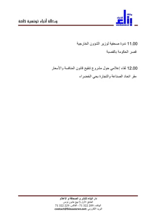‫خاصة‬ ‫تونسية‬ ‫أنباء‬ ‫وكالة‬
‫و‬ ‫للنشر‬ ‫البناء‬ ‫دار‬‫االعالم‬ ‫و‬ ‫الصحافة‬
‫الطابق‬‫األول‬5‫نهج‬‫هانون‬‫تونس‬
‫الهاتف‬:90229917-‫الفاكس‬:99229917
‫البريد‬‫االكتروني‬contact@binaanews.net:
00099‫ندوة‬‫صحفية‬‫لوزير‬‫الشؤون‬‫الخارجية‬
‫قصر‬‫الحكومة‬‫بالقصبة‬
00099‫لقاء‬‫إعالمي‬‫حول‬‫مشروع‬‫تنقيح‬‫قانون‬‫المنافسة‬‫واألسعار‬
‫مقر‬‫اتحاد‬‫الصناعة‬‫والتجارة‬‫بحي‬‫الخضراء‬
 