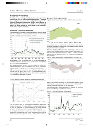 Partant de niveaux historiquement élevés, les matières premières
ont connu en 2013 un fort mouvement d’ajustement à la baisse
toutes catégories confondues dans le sillage des émergents. Au-
jourd’hui, un équilibre offre-demande des prix semble dominer le
débat, plutôt que l’investissement spéculatif souvent décrié malgré
des prix de terres agricoles en fortes hausse et des investisse-
ments miniers toujours importants.
Introduction : Volatilité et Géopolitique
Parmi les éléments importants du premier semestre, on notera la baisse
forte de la volatilité des matières premières à l’instar de nombreuses
autres classes d’actifs. Le pétrole se situe sur les plus bas niveaux de
volatilité de la dernière décennie avec un prix du brut US oscillant entre
90 et 105 $ le baril depuis des mois.
Ceci peut paraitre assez étonnant si l’on tient compte des conflits géo-
politiques des derniers mois qui en définitive n’ont pas eu d’impact sur
le prix du pétrole ni le spread entre le WTI et le Brent (Mer du Nord).
L’Or aussi connait un mouvement assez spécifique après une forte
chute du cours de 1800 $ l’once à 1300 $. Ce mouvement s’est d’ail-
leurs accompagné d’une forte diminution des positions spéculatives
(CFTC), également observable sur l’Argent.
Ceci se traduit dans un environnement faiblement inflationniste
(variation annuelle des IPC proche de 0 dans les pays développés et de
4% dans les émergents) par une hausse des prix des intrants (activité
agricole) et de nombreux produits intermédiaires dans l’industrie.
Le prix du pétrole est amené à évoluer toujours dans un intervalle relati-
vement étroit en absence de chocs d’offres (géopolitique stable, Gaz de
schistes; Keystone XL) ce qui limite un risque de hausse à court terme.
Le marché des énergies fossiles
Les stocks de brut, se situant sur la fourchette haute de la dernière
décennie, constituent un premier frein à la hausse malgré de grandes
disparités selon les zones (PADD).
A l’inverse, le pétrole raffiné (essence ou gazoil) est plus dans une zone
médiane. Ceci explique donc qu’en cas de demande forte (rebond d’ac-
tivité, risques en approvisionnement), la facture à la pompe serait plus
réactive de par un ajustement des prix des grossistes comme le présen-
te le graphe 5-4.
Enfin, il est important de conclure sur la convergence des prix du gaz
naturel (ajustée du change et des volumes thermal units) après 3 an-
nées de divergences fortes liées aux gaz de schistes.
Les réserves US sont revues légèrement à la baisse et les tarifs euro-
péens baissent malgré le conflit russo-ukrainien.
Analyses et Prévisions : Matières Premières Juin 2014
Matières Premières
66 OFP Funds
Fig. 5-4 : Stocks hebdomadaires d’essence ordinaire (DOE) sur 1 an
Fig. 5-2 : Le retour du prix du pétrole à la pompe sur ses points hauts
Fig. 5-5 : Convergence des tarifs du gaz naturel
Fig. 5-1 : Volatilité des principales matières premières
Fig. 5-3 : Stocks Hebdomadaires de Brut (WTI) - Evolution calendaire
Sans titre-7 1 30/05/2014 17:06:05
 