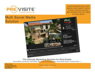 HELPING BROKERS BUILD THEIR
                                                                                               BRANDS, DRIVE WEBSITE TRAFFIC
                                                                                                & LEADS, INCREASE SEO/VSEO
                                                                                               AND INTEGRATE INTO THE FABRIC
                                                                                                      OF SOCIAL MEDIA

Multi Social Media
Solution




                             The Ultimate Marketing Solution for Real-Estate
               (Social Media, Syndication, SEO/VSEO, Web Traffic, Lead Generation, Customized Viewer, and Much More   )
Haney Sweda
Previsite America, Inc.                               Simple Easy Unlimited
hsweda@previsite.com                                     www.previsite.com
904-874-8719
 