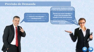 Previsão de Demanda
Olá! Posso entrar?
Desculpa-me o atraso.
Acredito que a senhora tenha
solicitado essa reunião devido ao
excesso de horas extras que os
operários estão realizando.
Iniciarei a investigação
imediatamente.
Pode sim. Estava a sua espera.
Podemos começar?
Exatamente. Analisei as últimas
folhas de pagamento e percebi
que o excesso de horas extras é
uma caso particular da linha de
produção do refrigerante
tradicional de 2 litros. E você
sabe que esse tipo de bebida
possui uma linha exclusiva de
produção.
Preciso que você investigue a
causa e me apresente uma
solução o mais breve possível.
 