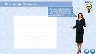 Previsão de Demanda
O que é Previsão da Demanda?
Segundo Martins e Laugeni, 2006: “ Processo metodológico para
determinação de dados (demanda) futuros baseados em modelos
estatísticos, matemáticos ou econométricos ou ainda em modelos
subjetivos apoiados em uma metodologia de trabalho clara e
previamente definida.”
Qual a importância da Previsão da Demanda?
 As previsões são fundamentais para toda organização
comercial e toda decisão significativa da gerência.
 Previsão da demanda é a base para o planejamento estratégico
da produção, finanças e vendas de qualquer empresa.
 É por meio da previsão da demanda que os administradores
das empresas conseguem antecipar o futuro e planejar de
forma mais conveniente suas ações.
Bom, antes de começar a fazer a
minha tarefa irei fazer uma breve
explicação sobre previsão da
demanda. Vamos lá!
Em primeiro lugar, você sabe o
que é previsão da demanda?
Qual a importância da previsão
da demanda para uma empresa?
 