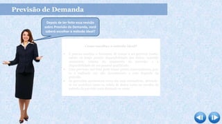 Previsão de Demanda
Como escolher o método ideal?
 É preciso analisar o horizonte de tempo a ser previsto (curto,
médio ou longo prazo); disponibilidade dos dados; exatidão
necessária; volume do orçamento da previsão; e a
disponibilidade de um pessoal qualificado.
 Uma previsão mal feita pode trazer graves consequências, pois
se é realizado um alto investimento e este depende da
previsão.
 As previsões apresentam erros em suas estimativas, devendo-
se ser cauteloso tanto na coleta de dados como na escolha do
método da previsão para diminuir os erros.
Depois de ter feito essa revisão
sobre Previsão da Demanda, você
saberá escolher o método ideal?
 