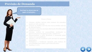 Previsão de Demanda
Passo-a-Passo
1) Calcular médias móveis com número de períodos
iguais ao ciclo sazonal;
2) Centrar as médias móveis com novas médias móveis
de dois períodos;
3) Calcular os fatores sazonais (demanda dividida pelas
médias móveis);
4) Calcular índices de sazonalidade mediando os
fatores sazonais de igual período e ajustá-los;
5) Dessazonalisar a série dividindo a demanda pelos
índices de sazonalidade;
6) Ajustar a reta de tendência pelo método de mínimos
quadrados;
7) Multiplicar a tendência ajustada pelo índices de
sazonalidade para obter a previsão da série;
8) Analisar o erro.
Para fazer os cálculo deve-se
seguir as instruções...
 