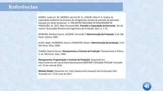 Referências
GOMES, Isadora C. M.; MORAIS, Janinne M. O.; JUNIOR, Fábio R. A. Análise da
capacidade produtiva de empresa de refrigerantes através de previsão da demanda
baseada em séries temporais. In: ENCONTRO NACIONAL DE ENGENHARIA DE
PRODUÇÃO, 31, 2011, Belo Horizonte/MG. Previsão e Capacidade da Demanda. Rio de
Janeiro: Associação Brasileira de Engenharia de Produção, 2012. p. 1-15.
MOREIRA, Petrônio Garcia; LAUGENI, Fernando P. Administração da Produção. 2 ed. São
Paulo: Saraiva, 2005.
SLACK, Nigel; CHAMBERS, Stuart e JOHNSTON, Robert. Administração da produção. 2 ed.
São Paulo: Atlas, 2008.
TUBINO, Dalvino Ferrari. Planejamento e Controle da Produção: Planejamento e Prática.
2. ed. São Paulo: Atlas, 2009.
Planejamento, Programação e Controle da Produção. Disponível em:
http://sistemas.eel.usp.br/docentes/arquivos/5840789/179/Cap06-PPCP.pdf. Acessado
em: 15 de maio de 2014.
Método Delphi. Disponível em: http://www.clovis.massaud.nom.br/prospec.htm.
Acessado em: 15 de maio de 2014.
 