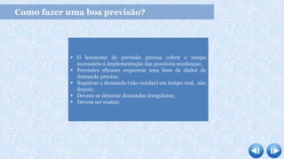 Como fazer uma boa previsão?
 O horizonte de previsão precisa cobrir o tempo
necessário à implementação das possíveis mudanças;
 Previsões eficazes requerem uma base de dados de
demanda precisa;
 Registrar a demanda (não vendas) em tempo real, não
depois;
 Devem-se detectar demandas irregulares;
 Devem ser exatas;
 