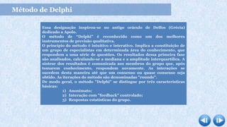Método de Delphi
Essa designação inspirou-se no antigo oráculo de Delfos (Grécia)
dedicado a Apolo.
O método de “Delphi” é reconhecido como um dos melhores
instrumentos de previsão qualitativa.
O princípio do método é intuitivo e interativo. Implica a constituição de
um grupo de especialistas em determinada área do conhecimento, que
respondem a uma série de questões. Os resultados dessa primeira fase
são analisados, calculando-se a mediana e a amplitude interquartílica. A
síntese dos resultados é comunicada aos membros do grupo que, após
tomarem conhecimento, respondem novamente. As interações se
sucedem desta maneira até que um consenso ou quase consenso seja
obtido. As iterações do método são denominadas "rounds".
De modo geral, o método "Delphi" se distingue por três características
básicas:
1) Anonimato;
2) Interação com "feedback" controlado;
3) Respostas estatísticas do grupo.
 