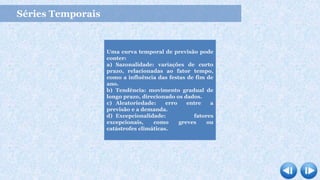Séries Temporais
Uma curva temporal de previsão pode
conter:
a) Sazonalidade: variações de curto
prazo, relacionadas ao fator tempo,
como a influência das festas de fim de
ano.
b) Tendência: movimento gradual de
longo prazo, direcionado os dados.
c) Aleatoriedade: erro entre a
previsão e a demanda.
d) Excepcionalidade: fatores
excepcionais, como greves ou
catástrofes climáticas.
 
