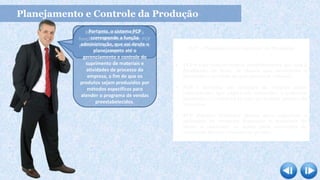 Planejamento e Controle da Produção
Bom, para entender qual a
função do departamento de PCP
primeiro é preciso saber o que é
PCP.
Portanto, o sistema PCP
corresponde a função
administração, que vai desde o
planejamento até o
gerenciamento e controle do
suprimento de materiais e
atividades de processo da
empresa, a fim de que os
produtos sejam produzidos por
métodos específicos para
atender o programa de vendas
preestabelecidos.
PCP – Planejamento e Controle da Produção
 PCP é uma função técnica administrativa que tem a
finalidade de fazer os planos que orientarão a
produção e servirão de guia para seu volume;
 PCP é também um conjunto de funções inter-
relacionadas que objetivam comandar o processo
produtivo e coordená-lo com os demais setores da
empresa;
 PCP objetiva formular planos para organizar a
aplicação de recursos humanos e materiais de
modo a controlar as ações para correções de
eventuais desvios e amenizar perdas.
 