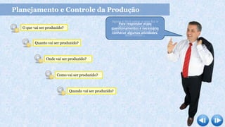 Planejamento e Controle da Produção
Agora é fácil saber o que faz o
departamento de PCP.
Cabe ao departamento de PCP
determinar…
O que vai ser produzido?
Quanto vai ser produzido?
Onde vai ser produzido?
Como vai ser produzido?
Quando vai ser produzido?
Para responder esses
questionamentos é necessário
conhecer algumas atividades.
 