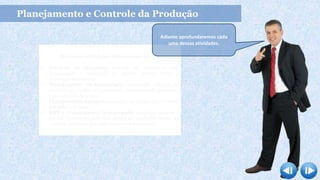 Principais atividades relacionadas ao PCP
 Previsão da Demanda: baseada em estatísticas com
simplicidade e habilidade de rápidos ajustes frente a
mudanças no mercado.
 Planejamento da Capacidade: quantidade máxima de
produtos que podem ser produzidos numa unidade produtiva,
num intervalo de tempo.
 Planejamento Agregado: consiste na divisão dos recursos
por família de itens.
 MPS e Planejamento Desagregado: estabelece quando e
em que quantidade cada item deverá ser produzido dentro de
um certo horizonte que pode variar de 4 a 12 meses.
Planejamento e Controle da Produção
Adiante aprofundaremos cada
uma dessas atividades.
 
