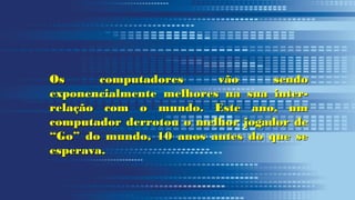 Os computadores vão sendoOs computadores vão sendo
exponencialmente melhores na sua inter-exponencialmente melhores na sua inter-
relação com o mundo. Este ano, umrelação com o mundo. Este ano, um
computador derrotou o melhor jogador decomputador derrotou o melhor jogador de
“Go” do mundo, 10 anos antes do que se“Go” do mundo, 10 anos antes do que se
esperava.esperava.
 