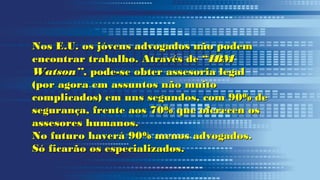 Nos E.U. os jóvens advogados não podemNos E.U. os jóvens advogados não podem
encontrar trabalho. Através de “encontrar trabalho. Através de “IBMIBM
Watson”Watson”, pode-se obter assesoria legal, pode-se obter assesoria legal
(por agora em assuntos não muito(por agora em assuntos não muito
complicados) em uns segundos, com 90% decomplicados) em uns segundos, com 90% de
segurança, frente aos 70% que oferecen ossegurança, frente aos 70% que oferecen os
assesores humanos.assesores humanos.
No futuro haverá 90% menos advogados.No futuro haverá 90% menos advogados.
Só ficarão os especializados.Só ficarão os especializados.
 