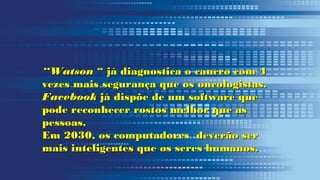 ““WatsonWatson “ já diagnostica o cancro com 4“ já diagnostica o cancro com 4
vezes mais segurança que os oncologistas.vezes mais segurança que os oncologistas.
FacebookFacebook já dispõe de um software quejá dispõe de um software que
pode reconhecer rostos melhor que aspode reconhecer rostos melhor que as
pessoas.pessoas.
Em 2030, os computadores deverão serEm 2030, os computadores deverão ser
mais inteligentes que os seres humanos.mais inteligentes que os seres humanos.
 