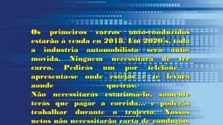 Os primeiros carros auto-conduzidosOs primeiros carros auto-conduzidos
estarão à venda en 2018. Em 2020’s, todaestarão à venda en 2018. Em 2020’s, toda
a industria automobilista será auto-a industria automobilista será auto-
movida. Ninguem necessitará de termovida. Ninguem necessitará de ter
carro. Pedirás um por telefone,carro. Pedirás um por telefone,
apresenta-se onde estejas e te levaráapresenta-se onde estejas e te levará
aonde queiras.aonde queiras.
Não necessitarás estacioná-lo, somenteNão necessitarás estacioná-lo, somente
terás que pagar a corrida… e poderásterás que pagar a corrida… e poderás
trabalhar durante o trajecto. Nossostrabalhar durante o trajecto. Nossos
netos não necessitarão carta de condução,netos não necessitarão carta de condução,
 