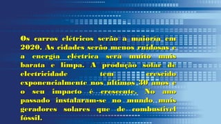 Os carros elétricos serão a maioría emOs carros elétricos serão a maioría em
2020. As cidades serão menos ruidosas e2020. As cidades serão menos ruidosas e
a energía eléctrica será muito maisa energía eléctrica será muito mais
barata e limpa. A produção solar debarata e limpa. A produção solar de
electricidade tem crescidoelectricidade tem crescido
exponencialmente nos últimos 30 anos eexponencialmente nos últimos 30 anos e
o seu impacto é crescente. No anoo seu impacto é crescente. No ano
passado instalaram-se no mundo maispassado instalaram-se no mundo mais
geradores solares que de combustivelgeradores solares que de combustivel
fóssil.fóssil.
 