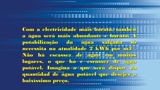 Com a electricidade mais barata, tambénCom a electricidade mais barata, tambén
a água será máis abundante e barata. Aa água será máis abundante e barata. A
potabilização da água salgada sópotabilização da água salgada só
necessita na atualidade 2 kWh por m3 .necessita na atualidade 2 kWh por m3 .
Não há escassez de água em muitosNão há escassez de água em muitos
lugares, o que há é escassez de águalugares, o que há é escassez de água
potável. Imagina o que será dispor dapotável. Imagina o que será dispor da
quantidad de água potável que desejes aquantidad de água potável que desejes a
baixíssimo preço.baixíssimo preço.
 