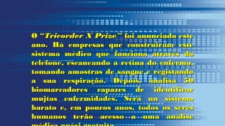 O “O “Tricorder X Prize”Tricorder X Prize” foi anunciado estefoi anunciado este
ano. Há empresas que construiram esteano. Há empresas que construiram este
sistema médico que funciona através dosistema médico que funciona através do
telefone, escaneando a retina do enfermo,telefone, escaneando a retina do enfermo,
tomando amostras de sangue e registandotomando amostras de sangue e registando
a sua respiração. Depois, analisa 50a sua respiração. Depois, analisa 50
biomarcadores capazes de identificarbiomarcadores capazes de identificar
mujtas enfermidades. Será un sistemamujtas enfermidades. Será un sistema
barato e, em poucos anos, todos os seresbarato e, em poucos anos, todos os seres
humanos terão acesso a uma análisehumanos terão acesso a uma análise
 