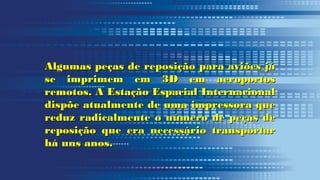 Algumas peças de reposição para aviões jáAlgumas peças de reposição para aviões já
se imprimem em 3D em aeroportosse imprimem em 3D em aeroportos
remotos. A Estação Espacial Internacionalremotos. A Estação Espacial Internacional
dispõe atualmente de uma impressora quedispõe atualmente de uma impressora que
reduz radicalmente o número de peças dereduz radicalmente o número de peças de
reposição que era necessário transportarreposição que era necessário transportar
há uns anos.há uns anos.
 