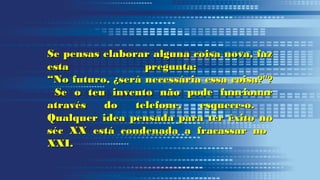 Se pensas elaborar alguna coisa nova, fazSe pensas elaborar alguna coisa nova, faz
esta pregunta:esta pregunta:
“No futuro, ¿será necessária essa coisa?"?“No futuro, ¿será necessária essa coisa?"?
Se o teu invento não pode funcionarSe o teu invento não pode funcionar
através do telefone, esquece-o.através do telefone, esquece-o.
Qualquer idea pensada para ter êxito noQualquer idea pensada para ter êxito no
séc XX está condenada a fracassar noséc XX está condenada a fracassar no
XXI.XXI.
 