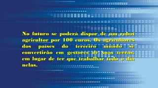 No futuro se poderá dispor de um robotNo futuro se poderá dispor de um robot
agricultor por 100 euros. Os agricultoresagricultor por 100 euros. Os agricultores
dos países do terceiro mundo sedos países do terceiro mundo se
convertirão em gestores de suas terras,convertirão em gestores de suas terras,
em lugar de ter que trabalhar todo o díaem lugar de ter que trabalhar todo o día
nelas.nelas.
 
