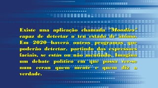 Existe una aplicação chamadaExiste una aplicação chamada "Moodies""Moodies"
capaz de detectar o teu estado de ânimo.capaz de detectar o teu estado de ânimo.
Em 2020 haverá outros programas queEm 2020 haverá outros programas que
poderão detectar, partindo das expressoespoderão detectar, partindo das expressoes
faciais, se estás ou não mentindo. Imaginafaciais, se estás ou não mentindo. Imagina
um debate político em que possa ver-seum debate político em que possa ver-se
num ecran quem mente e quem diz anum ecran quem mente e quem diz a
verdade.verdade.
 
