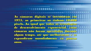 n
As cámaras digitais se inventaram emAs cámaras digitais se inventaram em
1975, as primeiras só tinham 10.0001975, as primeiras só tinham 10.000
pixels. Ao igual que todas as tecnologíaspixels. Ao igual que todas as tecnologías
de desenvolvimento exponencial, estasde desenvolvimento exponencial, estas
câmaras não foram apreciadas durantecâmaras não foram apreciadas durante
algum tempo, até que melhoraram e sealgum tempo, até que melhoraram e se
expandiram mundialmente en poucosexpandiram mundialmente en poucos
anos.anos.
 