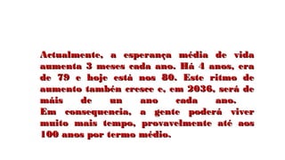 Actualmente, a esperança média de vidaActualmente, a esperança média de vida
aumenta 3 meses cada ano. Há 4 anos, eraaumenta 3 meses cada ano. Há 4 anos, era
de 79 e hoje está nos 80. Este ritmo dede 79 e hoje está nos 80. Este ritmo de
aumento tambén cresce e, em 2036, será deaumento tambén cresce e, em 2036, será de
máis de un ano cada ano.máis de un ano cada ano.
Em consequencia, a gente poderá viverEm consequencia, a gente poderá viver
muito mais tempo, provavelmente até aosmuito mais tempo, provavelmente até aos
100 anos por termo médio.100 anos por termo médio.
 
