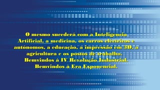 O mesmo sucederá com a InteligenciaO mesmo sucederá com a Inteligencia
Artificial, a medicina, os carros eléctricos eArtificial, a medicina, os carros eléctricos e
autónomos, a educação, a impressão em 3D, aautónomos, a educação, a impressão em 3D, a
agricultura e os postos de trabalho.agricultura e os postos de trabalho.
Bemvindos à IV Revolução Industrial.Bemvindos à IV Revolução Industrial.
Bemvindos à Era Exponencial.Bemvindos à Era Exponencial.
 