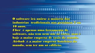 O software irá unirse à maioría dasO software irá unirse à maioría das
industrias tradicionais nos próximos 5 ouindustrias tradicionais nos próximos 5 ou
10 anos.10 anos.
UberUber é apenas uma ferramenta deé apenas uma ferramenta de
software, não tem nem um só carro, mas ésoftware, não tem nem um só carro, mas é
hoje a maior empresa de taxis do mundo.hoje a maior empresa de taxis do mundo.
AirbnbAirbnb é a maior empresa hoteleira doé a maior empresa hoteleira do
mundo, sem ter um só edificio.mundo, sem ter um só edificio.
 