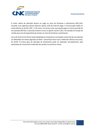 Divisão Econômica 
Para mais informações, entrar em contato com Celso Chagas/Marcos Nascimento 
Tel: (21) 3804 9200 ramais 451/277. E-mail: ascom@cnc.com.br 
2 
O maior salário de admissão deverá ser pago no ramo de farmácias e perfumarias (R$1.143). Contudo, esse segmento deverá oferecer apenas 3,4% do total de vagas. A remuneração média no varejo deverá ser de R$ 1.043 – 3,1% maior, em termos reais, que aquela paga no mesmo período do ano passado (R$ 951). A previsão anterior era de um ganho real de 1,4%, e foi elevada em função da revisão para cima da expectativa de vendas no ramo de farmácias e perfumarias. 
Cerca de 22,8 mil (17,3% do total) trabalhadores temporários contratados neste final de ano deverão ser efetivados nos meses seguintes ao Natal – percentual menor que a média dos últimos cinco anos, de 20,3%. O menor grau de absorção de temporários pode ser explicado, principalmente, pela expectativa de crescimento moderado das vendas nos próximos meses.  