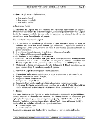 PREVISÃO, PROVISÃO, RESERVA E FUNDO                                            Pág. 2


As Reservas, por sua vez, dividem-se em:
      a. Reservas de Capital
      b. Reservas de Reavalição
      c. Reservas de Lucros
a. Reservas de Capital
As Reservas de Capital não são oriundas das atividades operacionais da empresa.
Demonstram um aumento do Patrimônio Líquido, constituído por contribuições ao Capital
Social da empresa, recebidas de seus sócios ou acionistas ou, ainda, de terceiros, cuja
capitalização não se formalizou juridicamente.
São consideradas Reservas de Capital:
1 – A contribuição do subscritor que ultrapassar o valor nominal e a parte do preço de
    emissão das ações sem valor nominal que ultrapassar a importância destinada à
    formação do Capital Social, inclusive nos casos de conversão de ações em debêntures ou
    partes beneficiárias.
2 – O produto da alienação de partes beneficiárias e bônus de subscrição.
3 – O prêmio recebido na emissão de debêntures.
4 – As doações e as subvenções para investimentos.
5 – O saldo da Correção Monetária do Capital Social realizado, enquanto não capitalizado
    ( lembrando que, a partir de 01/01/96, foi revogada a Correção Monetária das
    Demonstrações Financeiras, inclusive para fins societários – Lei 9.249/95; art. 4º ).
6 – Os incentivos fiscais representados pelo valor do Imposto de Renda que deixou de ser
    pago em decorrência de isenção ou redução do imposto
As Reservas de Capital somente podem ser utilizadas para:
a.    Absorção de prejuízos que ultrapassarem os lucros acumulados e as reservas de lucros.
b.    Resgate, reembolso ou compra de ações.
c.    Resgate de Partes Beneficiárias.
d.    Incorporação ao Capital Social.
e.    Pagamento de dividendos a ações preferenciais, com essa vantagem assegurada.
f.    A Reserva de Capital constituída com o produto da venda de Partes Beneficiárias
      poderá ser destinada ao resgate desses títulos ( arts. 182 e 200 da Lei 6.404?76 ).
4 – Fundos
São bens financeiros que figuram no Ativo da empresa e representam disponibilidades,
quando passíveis de movimentação imediata. Os Fundos também são constituídos por
aplicações financeiras, quase sempre temporárias, cuja disponibilidade não é imediata.
Portanto, Fundo tem a característica de Ativo e não de Passivo ou de retificador do Ativo.
Assim, não é apropriada a utilização, por exemplo, dos títulos:
   • Fundo de Depreciação
   • Fundo de Reserva.
Raramente as empresas com fins lucrativos classificam os valores a títulos de Fundos.


     Prof. Affonso Silva – E-mail: affonso@uninet.com.br – Homepage: http://usuarios.uninet.com.br/~affonso
 