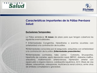 Características Importantes de la Póliza Previsora Salud: Exclusiones Temporales : La Póliza establece  18 meses  de plazo para que tengan cobertura las siguientes eventualidades: Enfermedades Congénitas, Hereditarias o eventos ocurridos con anterioridad a la contratación de la póliza. Enfermedades conocidas por el asegurado, adquiridas con anterioridad a la contratación de la póliza  ( Enfermedades preexistentes ) Enfermedades contraídas, tales como:  Catarata, Sinusopatias, hipertrofia de cornetes, septo desviación nasal, EBPOC, diabetes mellitus, aneurisma, malformación arteriovenosa, hiprtensión arterial con repercusión a órgano blanco, cardiopatía isquémica, ACV, litiasis de vías biliares, osteoartrosis, osteoporosis, insuficiencia renal crónica, entre otras de similares complejidad o gravedad. 