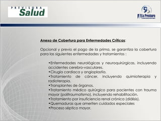 Anexo de Cobertura para Enfermedades Críticas :  Opcional y previo el pago de la prima, se garantiza la cobertura para las siguientes enfermedades y tratamientos : Enfermedades neurológicas y neuroquirúrgicas, incluyendo accidentes cerebro-vasculares. Cirugía cardiaca y angioplastía. Tratamiento de cáncer, incluyendo quimioterapia y radioterapia.  Transplantes de órganos. Tratamiento médico quirúrgico para pacientes con trauma mayor (politraumatismo), incluyendo rehabilitación. Tratamiento por insuficiencia renal crónica (diálisis). Quemaduras que ameriten cuidados especiales Proceso séptico mayor. 