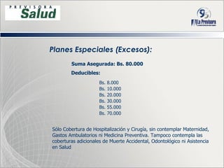 Planes Especiales (Excesos): Bs. 8.000 Bs. 10.000 Bs. 20.000  Bs. 30.000 Bs. 55.000 Bs. 70.000 Sólo Cobertura de Hospitalización y Cirugía, sin contemplar Maternidad, Gastos Ambulatorios ni Medicina Preventiva. Tampoco contempla las coberturas adicionales de Muerte Accidental, Odontológico ni Asistencia en Salud Suma Asegurada: Bs. 80.000 Deducibles: 