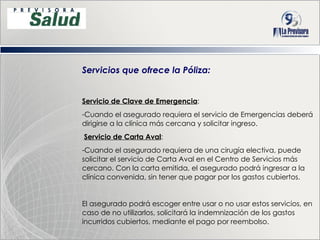 Servicios que ofrece la Póliza: Servicio de Clave de Emergencia : Cuando el asegurado requiera el servicio de Emergencias deberá dirigirse a la clínica más cercana y solicitar ingreso. Servicio de Carta Aval : Cuando el asegurado requiera de una cirugía electiva, puede solicitar el servicio de Carta Aval en el Centro de Servicios más cercano. Con la carta emitida, el asegurado podrá ingresar a la clínica convenida, sin tener que pagar por los gastos cubiertos. El asegurado podrá escoger entre usar o no usar estos servicios, en caso de no utilizarlos, solicitará la indemnización de los gastos incurridos cubiertos, mediante el pago por reembolso. 