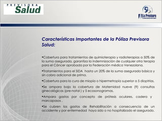 Características Importantes de la Póliza Previsora Salud: Cobertura para tratamientos de quimioterapia y radioterapias a 50% de la suma asegurada, garantiza la indemnización de cualquier otra terapia para el Cáncer aprobada por la Federación médica Venezolana. Tratamientos para el SIDA  hasta un 20% de la suma asegurada básica y sin cobro adicional de prima. Cobertura para la cura de miopía o hipermetropía superior a 5 dioptrías. Se ampara bajo la cobertura de Maternidad nueve (9) consultas ginecológicas (pre-natal ) y 5 ecosonogramas. Ampara  gastos por concepto de prótesis oculares, cadera y  marcapasos . Se cubren los gastos de Rehabilitación a consecuencia de un accidente y por enfermedad  haya sido o no hospitalizado el asegurado. 