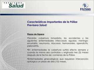 Características Importantes de la Póliza Previsora Salud: Plazos de Espera : Tendrán cobertura inmediata, los accidentes y las siguientes enfermedades infecciosas agudas: meningo-encefalitis, neumonía, Abscesos, hemorroides, apendicitis, pielonefritis. En enfermedades la cobertura surtirá efecto siempre y cuando la misma sea contraída u originada tres (3) meses después de la fecha de: comienzo de la Póliza .        Enfermedades ginecológicas que requieran intervención quirúrgica un plazo de diez (10) meses. 