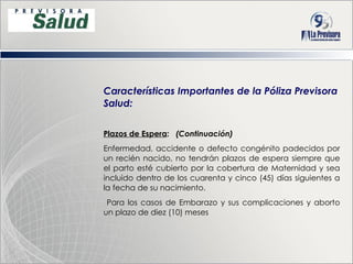 Características Importantes de la Póliza Previsora Salud: Plazos de Espera :  (Continuación) Enfermedad, accidente o defecto congénito padecidos por un recién nacido, no tendrán plazos de espera siempre que el parto esté cubierto por la cobertura de Maternidad y sea incluido dentro de los cuarenta y cinco (45) días siguientes a la fecha de su nacimiento. Para los casos de Embarazo y sus complicaciones y aborto un plazo de diez (10) meses 