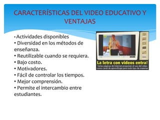CARACTERÍSTICAS DEL VIDEO EDUCATIVO Y
VENTAJAS
• Actividades disponibles
• Diversidad en los métodos de
enseñanza.
• Reutilizable cuando se requiera.
• Bajo costo.
• Motivadores.
• Fácil de controlar los tiempos.
• Mejor comprensión.
• Permite el intercambio entre
estudiantes.