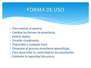 FORMA DE USO
Para motivar al alumno.
Cambiar las formas de enseñanza.
Aclarar dudas.
Enseñar visualmente.
Disponible a cualquier hora.
Dinamizar el proceso enseñanza-aprendizaje.
Para desarrollar la creatividad en los estudiantes.
Estimular la capacidad discursiva.