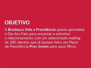 OBJETIVO
A Bradesco Vida e Previdência queria aproveitar
o Dia dos Pais para encantar e estreitar o
relacionamento com um selecionado mailing de
200 clientes, que já haviam feito um Plano de
Previdência Prev Jovem para seus filhos.
 