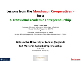 Lessons from the Mondragon Co-operatives >
for a
> TransLoKal Academic Entrepreneurship
Dr Igor Calzada MBA
PostDoctoral Research Fellow at the University of Oxford (UK).
Future of Cities FoC Programme - COMPAS
&
Ikerbasque, Basque Foundation for Science.
Lecturer & Senior Researcher at the University of Mondragon (Basque Country - Spain).
Goldsmiths, University of London (England)
MA Master in Social Entrepreneurship
16:00-17:30
London (England), 7th July 2014
 