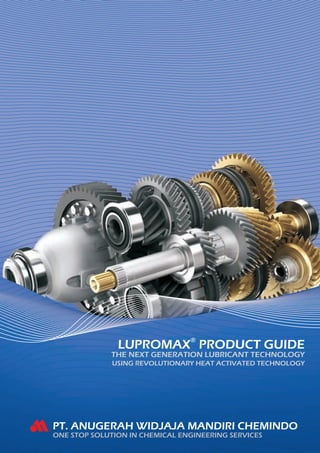 LUPROMAX® PRODUCT GUIDE
             THE NEXT GENERATION LUBRICANT TECHNOLOGY
              USING REVOLUTIONARY HEAT ACTIVATED TECHNOLOGY




PT. ANUGERAH WIDJAJA MANDIRI CHEMINDO
ONE STOP SOLUTION IN CHEMICAL ENGINEERING SERVICES
 