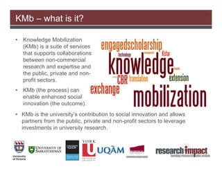 KMb – what is it?

•   Knowledge Mobilization
    (KMb) is a suite of services
    that supports collaborations
    between non-commercial
    research and expertise and
    the public, private and non-
    profit sectors.
•   KMb (the process) can
    enable enhanced social
    innovation (the outcome).
• KMb is the university’s contribution to social innovation and allows
  partners from the public, private and non-profit sectors to leverage
  investments in university research.
 