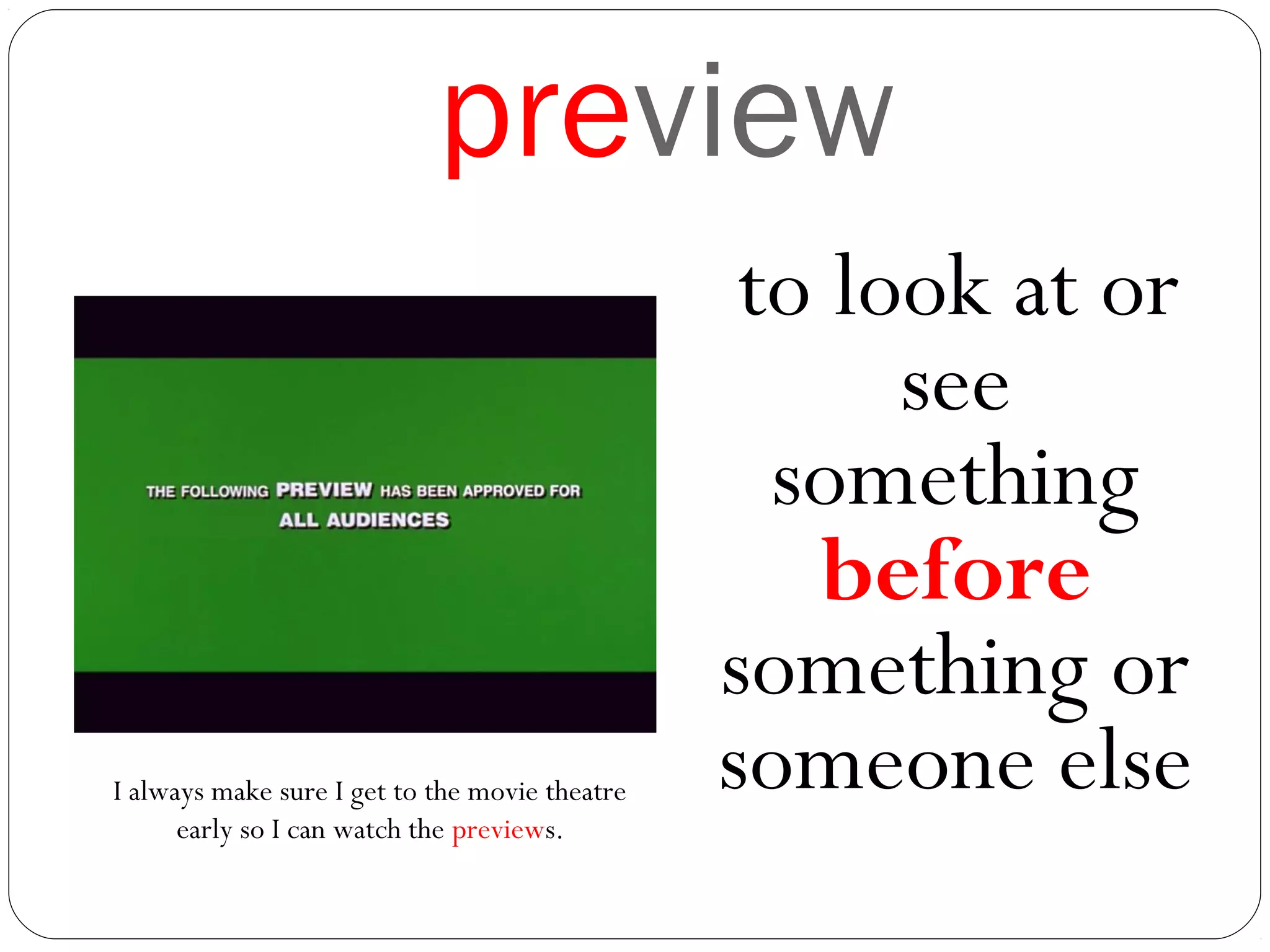 preview
to look at or
see
something
before
something or
someone elseI always make sure I get to the movie theatre
early so I can watch the previews.
 